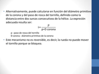 • Alternativamente, puede calcularse en función del diámetro primitivo
de la corona y del paso de rosca del tornillo, definido como la
distancia entre dos surcos consecutivos de la hélice. La expresión
adecuada resulta ser:
i=
𝑝
p∗D corona
p : paso de rosca del tornillo
D corona : diámetro primitivo de la corona
• Este mecanismo no es reversible, es decir, la rueda no puede mover
el tornillo porque se bloquea.
 