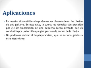 Aplicaciones
• En nuestra vida cotidiana lo podemos ver claramente en las clavijas
de una guitarra. En este caso, la cuerda es recogida con precisión
por eje de transmisión de una pequeña rueda dentada que es
conducida por un tornillo que gira gracias a la acción de la clavija.
• No podemos olvidar el limpiaparabrisas, que se acciona gracias a
este mecanismo.
 