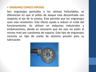  ENGRANES CONICO HIPOIDE
Son engranajes parecidos a los cónicos helicoidales, se
diferencian en que el piñón de ataque esta descentrado con
respecto al eje de la corona. Esto permite que los engranajes
sean más resistentes. Este efecto ayuda a reducir el ruido del
funcionamiento. Se utilizan en máquinas industriales y
embarcaciones, donde es necesario que los ejes no estén al
mismo nivel por cuestiones de espacio. Este tipo de engranajes
necesita un tipo de aceite de extrema presión para su
lubricación.
 