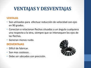 VENTAJAS Y DESVENTAJAS
VENTAJAS
• Son utilizados para efectuar reducción de velocidad con ejes
en 90 grados.
• Conectan o relacionan flechas situadas a un ángulo cualquiera
una respecto a la otra, siempre que se intersequen los ejes de
las flechas.
• Generan menos ruido.
DESVENTAJAS
• Difícil de fabricar.
• Son mas costosos .
• Debe ser ubicados con precisión.
 