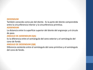 DEDENDUM
También conocido como pie del diente. Es la parte del diente comprendida
entre la circunferencia interior y la circunferencia primitiva.
ADDENDUM
La distancia entre la superficie superior del diente del engranaje y el círculo
de paso.
ANGULO DE ADDENDUM (QA)
Es la diferencia entre el semiángulo del cono exterior y el semiángulo del
cono de fondo.
ANGULO DE DEDENDUM (QB)
Diferencia existente entre el semiángulo del cono primitivo y el semiángulo
del cono de fondo.
 