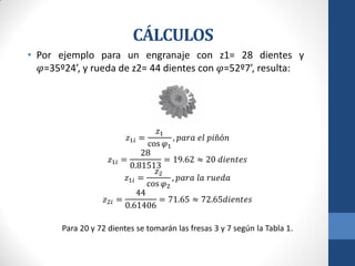 CÁLCULOS
• Por ejemplo para un engranaje con z1= 28 dientes y
𝜑=35º24’, y rueda de z2= 44 dientes con 𝜑=52º7’, resulta:
𝑧1𝑖 =
𝑧1
cos 𝜑1
, 𝑝𝑎𝑟𝑎 𝑒𝑙 𝑝𝑖ñó𝑛
𝑧1𝑖 =
28
0.81513
= 19.62 ≈ 20 𝑑𝑖𝑒𝑛𝑡𝑒𝑠
𝑧1𝑖 =
𝑧2
cos 𝜑2
, 𝑝𝑎𝑟𝑎 𝑙𝑎 𝑟𝑢𝑒𝑑𝑎
𝑧2𝑖 =
44
0.61406
= 71.65 ≈ 72.65𝑑𝑖𝑒𝑛𝑡𝑒𝑠
Para 20 y 72 dientes se tomarán las fresas 3 y 7 según la Tabla 1.
 