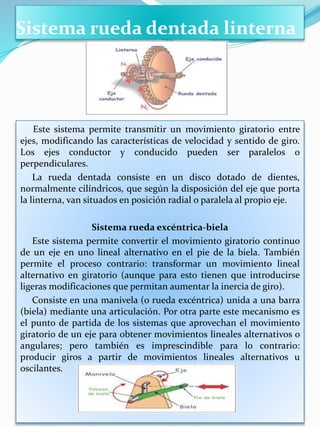 Sistema rueda dentada linterna
Este sistema permite transmitir un movimiento giratorio entre
ejes, modificando las características de velocidad y sentido de giro.
Los ejes conductor y conducido pueden ser paralelos o
perpendiculares.
La rueda dentada consiste en un disco dotado de dientes,
normalmente cilíndricos, que según la disposición del eje que porta
la linterna, van situados en posición radial o paralela al propio eje.
Sistema rueda excéntrica-biela
Este sistema permite convertir el movimiento giratorio continuo
de un eje en uno lineal alternativo en el pie de la biela. También
permite el proceso contrario: transformar un movimiento lineal
alternativo en giratorio (aunque para esto tienen que introducirse
ligeras modificaciones que permitan aumentar la inercia de giro).
Consiste en una manivela (o rueda excéntrica) unida a una barra
(biela) mediante una articulación. Por otra parte este mecanismo es
el punto de partida de los sistemas que aprovechan el movimiento
giratorio de un eje para obtener movimientos lineales alternativos o
angulares; pero también es imprescindible para lo contrario:
producir giros a partir de movimientos lineales alternativos u
oscilantes.
 
