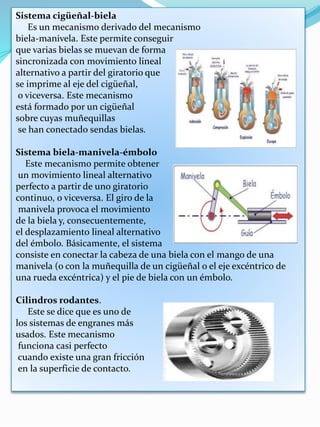 Sistema cigüeñal-biela
Es un mecanismo derivado del mecanismo
biela-manivela. Este permite conseguir
que varias bielas se muevan de forma
sincronizada con movimiento lineal
alternativo a partir del giratorio que
se imprime al eje del cigüeñal,
o viceversa. Este mecanismo
está formado por un cigüeñal
sobre cuyas muñequillas
se han conectado sendas bielas.
Sistema biela-manivela-émbolo
Este mecanismo permite obtener
un movimiento lineal alternativo
perfecto a partir de uno giratorio
continuo, o viceversa. El giro de la
manivela provoca el movimiento
de la biela y, consecuentemente,
el desplazamiento lineal alternativo
del émbolo. Básicamente, el sistema
consiste en conectar la cabeza de una biela con el mango de una
manivela (o con la muñequilla de un cigüeñal o el eje excéntrico de
una rueda excéntrica) y el pie de biela con un émbolo.
Cilindros rodantes.
Este se dice que es uno de
los sistemas de engranes más
usados. Este mecanismo
funciona casi perfecto
cuando existe una gran fricción
en la superficie de contacto.
 