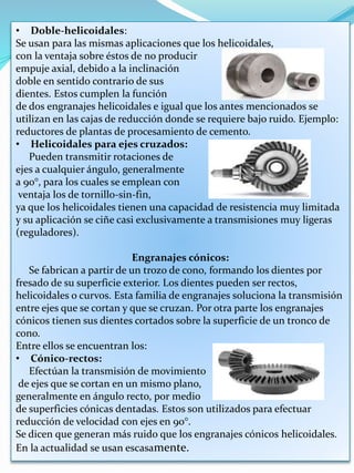 • Doble-helicoidales:
Se usan para las mismas aplicaciones que los helicoidales,
con la ventaja sobre éstos de no producir
empuje axial, debido a la inclinación
doble en sentido contrario de sus
dientes. Estos cumplen la función
de dos engranajes helicoidales e igual que los antes mencionados se
utilizan en las cajas de reducción donde se requiere bajo ruido. Ejemplo:
reductores de plantas de procesamiento de cemento.
• Helicoidales para ejes cruzados:
Pueden transmitir rotaciones de
ejes a cualquier ángulo, generalmente
a 90°, para los cuales se emplean con
ventaja los de tornillo-sin-fin,
ya que los helicoidales tienen una capacidad de resistencia muy limitada
y su aplicación se ciñe casi exclusivamente a transmisiones muy ligeras
(reguladores).
Engranajes cónicos:
Se fabrican a partir de un trozo de cono, formando los dientes por
fresado de su superficie exterior. Los dientes pueden ser rectos,
helicoidales o curvos. Esta familia de engranajes soluciona la transmisión
entre ejes que se cortan y que se cruzan. Por otra parte los engranajes
cónicos tienen sus dientes cortados sobre la superficie de un tronco de
cono.
Entre ellos se encuentran los:
• Cónico-rectos:
Efectúan la transmisión de movimiento
de ejes que se cortan en un mismo plano,
generalmente en ángulo recto, por medio
de superficies cónicas dentadas. Estos son utilizados para efectuar
reducción de velocidad con ejes en 90°.
Se dicen que generan más ruido que los engranajes cónicos helicoidales.
En la actualidad se usan escasamente.
 