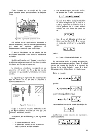 90
Están formados por un tornillo sin fin y una
rueda dentada, según se presenta en la siguiente
figura:
Figura 18.- Engranaje de tipo tornillo sin fin.
Los dientes de la rueda dentada envuelven la
espiral del tornillo y dan un contacto permanente y
por tanto sin impactos, generando un
funcionamiento silencioso y sin vibraciones.
El estudio geométrico de los dientes de los
engranajes del tipo de tornillo sin fin es sumamente
complejo.
Su fabricación se hace por fresado y como juicio
práctico se puede decir que este tipo de engranajes
consiguen grandes aumentos de par.
La relación de velocidades no depende de los
diámetros del tornillo sin fin y de las ruedas
dentadas, sino que es sólo función de su número de
dientes.
La siguiente figura representa dos engranajes del
tipo de tornillo sin fin. En ella se presenta la
nomenclatura utilizada
2
1
1.- Tornillo sin fin.
2.- Paso axial.
(b)(a)
Figura 19.- Tornillo sin fin.
En (a) se muestra el esquema del tornillo sin fin,
y en (b) el desarrollo mediante un corte por una
generatriz del cilindro primitivo.
Se aprecian, en la anterior figura, los siguientes
detalles:
- El tornillo es de doble rosca.
- El paso del tornillo sin fin es igual al
paso circular de la rueda dentada.
- Los pasos circulares del tornillo sin fin y
de la rueda son P1 y P2, cumplen que:
cos•Psen•PP 21n αααα ====
- El paso de la hélice es igual al número
de roscas multiplicado por el paso de la
rueda y representa la distancia que el
círculo primitivo de la rueda dentada
avanza, por cada vuelta del tornillo sin
fin:
P•Zl 211 ==
- Sea d1 es el diámetro primitivo del
cilindro del tornillo sin fin, Z1 el número
de roscas del tornillo sin fin se cumplirá
que:
111 P•Zd• ==ππ
Siendo:
P1 = paso circular del tornillo sin fin.
En los tornillos sin fin se pueden encontrar las
siguientes relaciones geométricas: Sean Z1 y Z2 el
número de roscas del tornillo y el número de
dientes de la rueda dentada y sean d1 y d2 el
diámetro primitivo del tornillo sin fin y de la rueda.
Como se ha visto:
⇒⇒== P•Zd• 111ππ
ππ
11
1
P•Z
d ==
y como:
⇒⇒== sen•PP 1n αα
ααππ sen•
P•Z
d n1
1 ==
igualmente se puede tener que:
⇒⇒== P•Zd• 222ππ
ππ
22
2
P•Z
d ==
La distancia entre centros de los engranajes es:
2
dd
C 21 ++
==
sustituyendo en esta ecuación las expresiones
anteriores se tiene:
cos
Z
sen
Z
•
•2
P
C 21n






++==
ααααππ
 