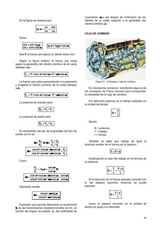 92
En la figura se observa que:
on
mb
on
cn
tg ====ρρ
Como:
αα
ψψ
cos/omon
tg•ommb
==
== ⇒ ααψψρρ cos•tgtg ==
Sea F la fuerza que ejerce un diente sobre otro.
Según la figura anterior la fuerza que actúa
según la generatriz del cilindro primitivo de la rueda
dentada vale:
cos••Fsen•cos•FFe ααµµααρρ ++==
La fuerza que actúa perpendicular a la generatriz
y tangente al cilindro primitivo de la rueda dentada
vale:
sen••Fcos•cos•FFs ααµµααρρ −−==
La potencia de entrada será:
V•FN 1ee ==
La potencia de salida será:
V•FN 2ss ==
El rendimiento del par de engranajes del tipo de
tornillo sin fin es:
1e
2s
e
s
V•F
V•F
=
N
N
= ηηηη ⇒⇒
1
2
V
V
•
cos•+sen•cos
sen•-cos•cos
=
ααµµααρρ
ααµµααρρ
ηη
Como:
⇒⇒====
cos
sen
tg
V
V
1
2
αα
αα
αα
αα
αα
ααµµααρρ
ααµµααρρ
ηη
cos
sen
•
cos•+sen•cos
sen•-cos•cos
=
Operando resulta:
ααµµρρ
ααµµρρ
ηη
cotg•+cos
tg•-cos
=
Expresión que permite determinar el rendimiento
ηη de las transmisiones mediante tornillos sin fin, en
función del ángulo de presión ρρ , del coeficiente de
rozamiento µµ y del ángulo de inclinación de los
dientes de la rueda respecto a la generatriz del
cilindro primitivo αα.
CAJA DE CAMBIOS
Figura 21.- Embrague y caja de cambios.
Es interesante comenzar recordando algunos de
los conceptos de Física precisos para comprender
la necesidad de la caja de cambios.
Por definición potencia es el trabajo realizado en
la unidad de tiempo:
t
T
N ==
Siendo:
N = potencia.
T = trabajo.
t = tiempo.
También se sabe que trabajo es igual al
producto escalar de la fuerza por el espacio:
e•FT
rr
==
Sustituyendo el valor del trabajo en la fórmula de
la potencia:
t
e•F
t
T
N
rr
====
Si la dirección de la fuerza aplicada coincide con
la del espacio recorrido, entonces se puede
expresar:
t
e•F
N ==
Como el espacio recorrido en la unidad de
tiempo es igual a la velocidad:
 