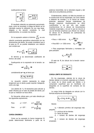 83
sustituyendo se tiene:
12
h•b
2
h
•M
= 3
σσ ⇒ 2
t
h•b
l•F•6
=σσ
El resultado obtenido es solamente aproximado,
pues, como se recordará, la fatiga de flexión se ha
calculado supone la utilización de una viga larga,
delgada y de sección constante, lo cual
evidentemente, no cumplen los dientes.
En la expresión anterior el término
l•6
h2
es una
relación puramente geométrica relacionada con las
dimensiones del diente. Se puede considerar que si
el paso es P, es posible establecer una relación
que cumpla que:
⇒⇒
l•6
h
=y•P
2
l•P•6
h
=y
2
El término y es denominado coeficiente de
forma o de Lewis.
Sustituyendo en la expresión de la tensión, se
tiene:
⇒⇒
y•P•b
F
=
t
σσ
considerando σσ = σσy se tiene que:
y•P•b•=F yt σσ
La ecuación anterior representa la carga
tangencial que el diente puede soportar trabajando
como una viga.
Los valores de l y h necesarios para calcular y
están influidos por el radio de entalle del diente, por
lo que su medición se hace difícil.
Es frecuente utilizar para y el valor ofrecido por
las siguientes expresiones:
Para ρ = 14’5º:
10)+15/(Z
Z•2
=y
Para ρ = 20º :
8)+(Z•7
Z
=y
CARGA DINÁMICA
Como se ha expuesto la fuerza tangencial Ft
puede determinarse fácilmente a partir de la
potencia transmitida, de la velocidad angular y del
radio de la circunferencia primitiva.
Evidentemente, debido a la falta de precisión en
la construcción de los engranajes, así como debido
a defectos de montaje y a la inercia de masas
giratorias, aparecen fuerzas instantáneas de
elevada magnitud. Analíticamente es difícil
cuantificarlas y es por ello que surgen
incertidumbres en el cálculo de transmisiones
mediante engranajes, y es por lo que se recurre al
uso de fórmulas empíricas que ofrecen los valores
de cálculo de Ft afectados de coeficientes de
mayoración, así:
• Para v < 600 m/min ⇒
180
v+180
=Cs
• Para 600 < v< 1200 m/min ⇒
360
v+360
=Cs
• Para engranajes fabricados y montados con
gran precisión:
43
V+43
=Cs
El valor de Ft de cálculo de la tensión vienen
dados por:
st C
r
N
=F ⋅⋅
⋅⋅ωω
CARGA LÍMITE DE DESGASTE
En los engranajes, además de la rotura de
dientes debida a la tensión originada por la flexión,
la causa de la rotura puede ser debida a la
compresión superficial que se manifiesta con
desgastes en la superficie de contacto de los
dientes.
La carga límite de desgaste se calcula con la
fórmula empírica de Buckingham:
21
2
p
ZZ
Z
•K•b•d•2F
++
==ωω
Siendo:
dp = diámetro primitivo del engranaje más
pequeño.
b = anchura de los dientes.
K = factor de carga.
Z1 = número de dientes del engranaje
motor.
Z2 = número de dientes del engranaje
arrastrado.
 