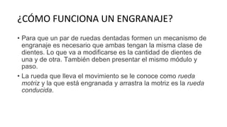 ¿CÓMO FUNCIONA UN ENGRANAJE?
• Para que un par de ruedas dentadas formen un mecanismo de
engranaje es necesario que ambas tengan la misma clase de
dientes. Lo que va a modificarse es la cantidad de dientes de
una y de otra. También deben presentar el mismo módulo y
paso.
• La rueda que lleva el movimiento se le conoce como rueda
motriz y la que está engranada y arrastra la motriz es la rueda
conducida.
 