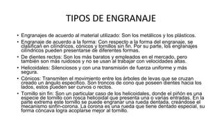TIPOS DE ENGRANAJE
• Engranajes de acuerdo al material utilizado: Son los metálicos y los plásticos.
• Engranaje de acuerdo a la forma: Con respecto a la forma del engranaje, se
clasifican en cilíndricos, cónicos y tornillos sin fin. Por su parte, los engranajes
cilíndricos pueden presentarse de diferentes formas.
• De dientes rectos: Son los más baratos y empleados en el mercado, pero
también son más ruidosos y no se usan al trabajar con velocidades altas.
• Helicoidales: Silenciosos y con una transmisión de fuerza uniforme y más
segura.
• Cónicos: Transmiten el movimiento entre los árboles de levas que se cruzan
creado un ángulo especifico. Son troncos de cono que poseen dientes hacia los
lados, estos pueden ser curvos o rectos.
• Tornillo sin fin: Son un particular caso de los helicoidales, donde el piñón es una
especie de tornillo con rosca helicoidal que presenta una o varias entradas. En la
parte extrema este tornillo se puede engranar una rueda dentada, creándose el
mecanismo sinfin-corona. La corona es una rueda que tiene dentado especial, su
forma cóncava logra acoplarse mejor al tornillo.
 