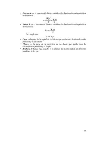 • Espesor, e: es el espesor del diente, medido sobre la circunferencia primitiva
  de referencia.
                                2πr
                            e=       z = π ⋅m
                                  2        2
• Hueco, h: es el hueco entre dientes, medido sobre la circunferencia primitiva
  de referencia.
                                       π ⋅m
                               h=e=
                                         2
       Se cumple que:
                                e+h= p
• Cara: es la parte de la superficie del diente que queda entre la circunferencia
  primitiva y la de cabeza.
• Flanco: es la parte de la superficie de un diente que queda entre la
  circunferencia primitiva y la de pie.
• Anchura de flanco o de cara, b: es la anchura del diente medida en dirección
  paralela a la del eje.




                                                                              24
 