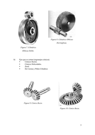 Figura 8. Cilíndrico Oblicuo
                                                       Herringbone.

      Figura 7. Cilíndrico
         Oblicuo Doble.



b)   Ejes que se cortan (engranajes cónicos).
     •      Cónicos Rectos.
     •      Cónicos Helicoidales.
     •      Zerol.
     •      De Corona y Piñón Cilíndrico




           Figura 9. Cónico Recto.

                                                           Figura 10. Cónico Recto.




                                                                                      5
 