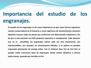 Importancia del estudio de los
engranajes.
El estudio de los engranajes es de suma importancia ya que como futuros ingenieros
nuestro campo laboral es la industria, y como ingenieros de mantenimiento mecánico
debemos conocer todas las piezas que conforman una determinada maquinaria a fin
de que si esta presenta una falla podamos repararlas o reemplazarlas. Cabe destacar
que en la actualidad, los engranajes cobran cada vez más importancia: son
imprescindibles, por ejemplo, en transmisiones híbridas, y se aplican en grandes
engranajes planetarios de energía eólica. Con el software Gear Pro de Carl Seis se
pueden medir numerosos tipos de engranajes: desde ruedas cilíndricas y cónicas
hasta rotores, pasando por tornillos sin fin.
 