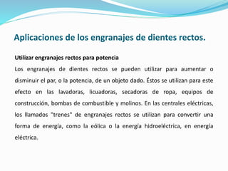 Aplicaciones de los engranajes de dientes rectos.
Utilizar engranajes rectos para potencia
Los engranajes de dientes rectos se pueden utilizar para aumentar o
disminuir el par, o la potencia, de un objeto dado. Éstos se utilizan para este
efecto en las lavadoras, licuadoras, secadoras de ropa, equipos de
construcción, bombas de combustible y molinos. En las centrales eléctricas,
los llamados "trenes" de engranajes rectos se utilizan para convertir una
forma de energía, como la eólica o la energía hidroeléctrica, en energía
eléctrica.
 