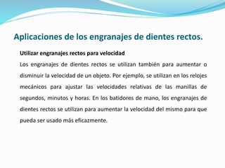 Aplicaciones de los engranajes de dientes rectos.
Utilizar engranajes rectos para velocidad
Los engranajes de dientes rectos se utilizan también para aumentar o
disminuir la velocidad de un objeto. Por ejemplo, se utilizan en los relojes
mecánicos para ajustar las velocidades relativas de las manillas de
segundos, minutos y horas. En los batidores de mano, los engranajes de
dientes rectos se utilizan para aumentar la velocidad del mismo para que
pueda ser usado más eficazmente.
 