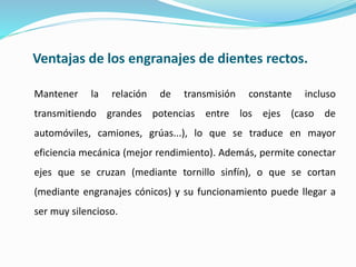 Ventajas de los engranajes de dientes rectos.
Mantener la relación de transmisión constante incluso
transmitiendo grandes potencias entre los ejes (caso de
automóviles, camiones, grúas...), lo que se traduce en mayor
eficiencia mecánica (mejor rendimiento). Además, permite conectar
ejes que se cruzan (mediante tornillo sinfín), o que se cortan
(mediante engranajes cónicos) y su funcionamiento puede llegar a
ser muy silencioso.
 