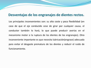 Desventajas de los engranajes de dientes rectos.
Los principales inconvenientes son: su alto coste y poca flexibilidad (en
caso de que el eje conducido cese de girar por cualquier causa, el
conductor también lo hará, lo que puede producir averías en el
mecanismo motor o la ruptura de los dientes de los engranajes). Otro
inconveniente importante es que necesita lubricación(engrase) adecuada
para evitar el desgaste prematuro de los dientes y reducir el ruido de
funcionamiento.
 