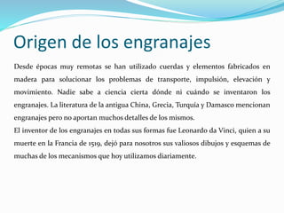 Origen de los engranajes
Desde épocas muy remotas se han utilizado cuerdas y elementos fabricados en
madera para solucionar los problemas de transporte, impulsión, elevación y
movimiento. Nadie sabe a ciencia cierta dónde ni cuándo se inventaron los
engranajes. La literatura de la antigua China, Grecia, Turquía y Damasco mencionan
engranajes pero no aportan muchos detalles de los mismos.
El inventor de los engranajes en todas sus formas fue Leonardo da Vinci, quien a su
muerte en la Francia de 1519, dejó para nosotros sus valiosos dibujos y esquemas de
muchas de los mecanismos que hoy utilizamos diariamente.
 