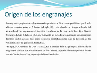 Origen de los engranajes
Los engranes propiamente tales son ruedas provistas de dientes que posibilitan que dos de
ellas se conecten entre sí. A finales del siglo XIX, coincidiendo con la época dorada del
desarrollo de los engranajes, el inventor y fundador de la empresa Fellows Gear Shaper
Company, Edwin R. Fellows (1846-1945), inventó un método revolucionario para mecanizar
tornillos sin fin glóbicos tales como los que se montaban en las cajas de dirección de los
vehículos antes de que fuesen hidráulicas.
-En 1905, M. Chambon, de Lyon (Francia), fue el creador de la máquina para el dentado de
engranajes cónicos por procedimiento de fresa madre. Aproximadamente por esas fechas
André Citroën inventó los engranajes helicoidales dobles.
 