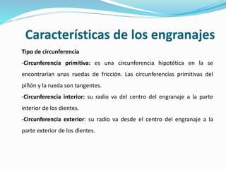 Características de los engranajes
Tipo de circunferencia
-Circunferencia primitiva: es una circunferencia hipotética en la se
encontrarían unas ruedas de fricción. Las circunferencias primitivas del
piñón y la rueda son tangentes.
-Circunferencia interior: su radio va del centro del engranaje a la parte
interior de los dientes.
-Circunferencia exterior: su radio va desde el centro del engranaje a la
parte exterior de los dientes.
 