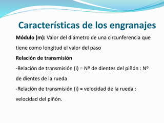 Características de los engranajes
Módulo (m): Valor del diámetro de una circunferencia que
tiene como longitud el valor del paso
Relación de transmisión
-Relación de transmisión (i) = Nº de dientes del piñón : Nº
de dientes de la rueda
-Relación de transmisión (i) = velocidad de la rueda :
velocidad del piñón.
 
