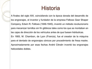 Historia
A finales del siglo XIX, coincidiendo con la época dorada del desarrollo de
los engranajes, el inventor y fundador de la empresa Fellows Gear Shaper
Company, Edwin R. Fellows (1846-1945), inventó un método revolucionario
para mecanizar tornillos sin fin glóbicos tales como los que se montaban en
las cajas de dirección de los vehículos antes de que fuesen hidráulicas.
En 1905, M. Chambon, de Lyon (Francia), fue el creador de la máquina
para el dentado de engranajes cónicos por procedimiento de fresa madre.
Aproximadamente por esas fechas André Citroën inventó los engranajes
helicoidales dobles.
 