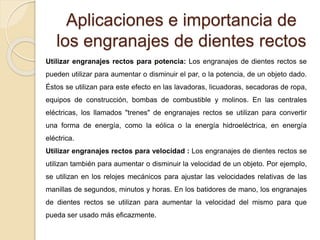 Aplicaciones e importancia de
los engranajes de dientes rectos
Utilizar engranajes rectos para potencia: Los engranajes de dientes rectos se
pueden utilizar para aumentar o disminuir el par, o la potencia, de un objeto dado.
Éstos se utilizan para este efecto en las lavadoras, licuadoras, secadoras de ropa,
equipos de construcción, bombas de combustible y molinos. En las centrales
eléctricas, los llamados "trenes" de engranajes rectos se utilizan para convertir
una forma de energía, como la eólica o la energía hidroeléctrica, en energía
eléctrica.
Utilizar engranajes rectos para velocidad : Los engranajes de dientes rectos se
utilizan también para aumentar o disminuir la velocidad de un objeto. Por ejemplo,
se utilizan en los relojes mecánicos para ajustar las velocidades relativas de las
manillas de segundos, minutos y horas. En los batidores de mano, los engranajes
de dientes rectos se utilizan para aumentar la velocidad del mismo para que
pueda ser usado más eficazmente.
 