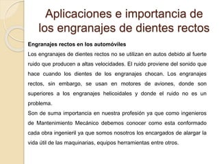 Aplicaciones e importancia de
los engranajes de dientes rectos
Engranajes rectos en los automóviles
Los engranajes de dientes rectos no se utilizan en autos debido al fuerte
ruido que producen a altas velocidades. El ruido proviene del sonido que
hace cuando los dientes de los engranajes chocan. Los engranajes
rectos, sin embargo, se usan en motores de aviones, donde son
superiores a los engranajes helicoidales y donde el ruido no es un
problema.
Son de suma importancia en nuestra profesión ya que como ingenieros
de Mantenimiento Mecánico debemos conocer como esta conformado
cada obra ingenieril ya que somos nosotros los encargados de alargar la
vida útil de las maquinarias, equipos herramientas entre otros.
 