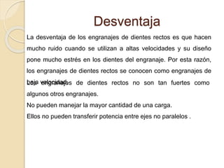 Desventaja
La desventaja de los engranajes de dientes rectos es que hacen
mucho ruido cuando se utilizan a altas velocidades y su diseño
pone mucho estrés en los dientes del engranaje. Por esta razón,
los engranajes de dientes rectos se conocen como engranajes de
baja velocidad.Los engranajes de dientes rectos no son tan fuertes como
algunos otros engranajes.
No pueden manejar la mayor cantidad de una carga.
Ellos no pueden transferir potencia entre ejes no paralelos .
 