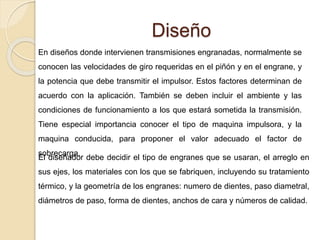 Diseño
En diseños donde intervienen transmisiones engranadas, normalmente se
conocen las velocidades de giro requeridas en el piñón y en el engrane, y
la potencia que debe transmitir el impulsor. Estos factores determinan de
acuerdo con la aplicación. También se deben incluir el ambiente y las
condiciones de funcionamiento a los que estará sometida la transmisión.
Tiene especial importancia conocer el tipo de maquina impulsora, y la
maquina conducida, para proponer el valor adecuado el factor de
sobrecarga.
El diseñador debe decidir el tipo de engranes que se usaran, el arreglo en
sus ejes, los materiales con los que se fabriquen, incluyendo su tratamiento
térmico, y la geometría de los engranes: numero de dientes, paso diametral,
diámetros de paso, forma de dientes, anchos de cara y números de calidad.
 
