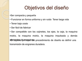 Objetivos del diseño
•Ser compacta y pequeña
• Funcionar en forma uniforma y sin ruido Tener larga vida
• Tener bajo costo
• Ser fácil de fabricar
• Ser compatible con los cojinetes, los ejes, la caja, la maquina
motriz, la maquina motriz, la maquina impulsada y demás
elementos de maquinas .•El objetivo principal del procedimiento de diseño es definir una
transmisión de engranes duradera.
 