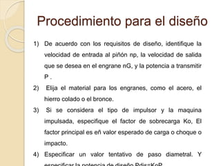 Procedimiento para el diseño
1) De acuerdo con los requisitos de diseño, identifique la
velocidad de entrada al piñón np, la velocidad de salida
que se desea en el engrane nG, y la potencia a transmitir
P .
2) Elija el material para los engranes, como el acero, el
hierro colado o el bronce.
3) Si se considera el tipo de impulsor y la maquina
impulsada, especifique el factor de sobrecarga Ko, El
factor principal es eñ valor esperado de carga o choque o
impacto.
4) Especificar un valor tentativo de paso diametral. Y
 