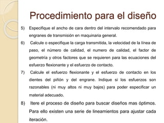 Procedimiento para el diseño
5) Especifique el ancho de cara dentro del intervalo recomendado para
engranes de transmisión en maquinaria general.
6) Calcule o especifique la carga transmitida, la velocidad de la línea de
paso, el número de calidad, el numero de calidad, el factor de
geometría y otros factores que se requieren para las ecuaciones del
esfuerzo flexionante y el esfuerzo de contacto.
7) Calcule el esfuerzo flexionante y el esfuerzo de contacto en los
dientes del piñón y del engrane. Indique si los esfuerzos son
razonables (ni muy altos ni muy bajos) para poder especificar un
material adecuado.
8) Itere el proceso de diseño para buscar diseños mas óptimos.
Para ello existen una serie de lineamientos para ajustar cada
iteración.
 