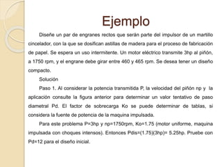 Ejemplo
Diseñe un par de engranes rectos que serán parte del impulsor de un martillo
cincelador, con la que se dosifican astillas de madera para el proceso de fabricación
de papel. Se espera un uso intermitente. Un motor eléctrico transmite 3hp al piñón,
a 1750 rpm, y el engrane debe girar entre 460 y 465 rpm. Se desea tener un diseño
compacto.
Solución
Paso 1. Al considerar la potencia transmitida P, la velocidad del piñón np y la
aplicación consulte la figura anterior para determinar un valor tentativo de paso
diametral Pd. El factor de sobrecarga Ko se puede determinar de tablas, si
considera la fuente de potencia de la maquina impulsada.
Para este problema P=3hp y np=1750rpm, Ko=1.75 (motor uniforme, maquina
impulsada con choques intensos). Entonces Pdis=(1.75)(3hp)= 5.25hp. Pruebe con
Pd=12 para el diseño inicial.
 