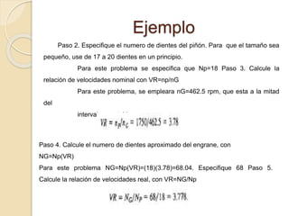 Ejemplo
Paso 2. Especifique el numero de dientes del piñón. Para que el tamaño sea
pequeño, use de 17 a 20 dientes en un principio.
Para este problema se especifica que Np=18 Paso 3. Calcule la
relación de velocidades nominal con VR=np/nG
Para este problema, se empleara nG=462.5 rpm, que esta a la mitad
del
intervalo aceptable.
Paso 4. Calcule el numero de dientes aproximado del engrane, con
NG=Np(VR)
Para este problema NG=Np(VR)=(18)(3.78)=68.04. Especifique 68 Paso 5.
Calcule la relación de velocidades real, con VR=NG/Np
 