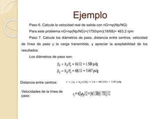 Ejemplo
Paso 6. Calcule la velocidad real de salida con nG=np(Np/NG)
Para este problema nG=np(Np/NG)=(1750rpm)(18/68)= 463.2 rpm
Paso 7. Calcule los diámetros de paso, distancia entre centros, velocidad
de línea de paso y la carga transmitida, y apreciar la aceptabilidad de los
resultados.
Los diámetros de paso son:
Distancia entre centros:
Velocidades de la línea de
paso:
 