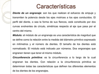 Características
Diente de un engranaje: son los que realizan el esfuerzo de empuje y
transmiten la potencia desde los ejes motrices a los ejes conducidos. El
perfil del diente, o sea la forma de sus flancos, está constituido por dos
curvas evolventes de círculo, simétricas respecto al eje que pasa por el
centro del mismo.
Módulo: el módulo de un engranaje es una característica de magnitud que
se define como la relación entre la medida del diámetro primitivo expresado
en milímetros y el número de dientes. El tamaño de los dientes está
normalizado. El módulo está indicado por números. Dos engranajes que
engranen tienen que tener el mismo módulo.
Circunferencia primitiva: es la circunferencia a lo largo de la cual
engranan los dientes. Con relación a la circunferencia primitiva se
determinan todas las características que definen los diferentes elementos
de los dientes de los engranajes.
 