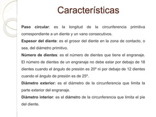 Características
Paso circular: es la longitud de la circunferencia primitiva
correspondiente a un diente y un vano consecutivos.
Espesor del diente: es el grosor del diente en la zona de contacto, o
sea, del diámetro primitivo.
Número de dientes: es el número de dientes que tiene el engranaje.
El número de dientes de un engranaje no debe estar por debajo de 18
dientes cuando el ángulo de presión es 20º ni por debajo de 12 dientes
cuando el ángulo de presión es de 25º.
Diámetro exterior: es el diámetro de la circunferencia que limita la
parte exterior del engranaje.
Diámetro interior: es el diámetro de la circunferencia que limita el pie
del diente.
 