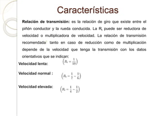 Características
Relación de transmisión: es la relación de giro que existe entre el
piñón conductor y la rueda conducida. La Rt puede ser reductora de
velocidad o multiplicadora de velocidad. La relación de transmisión
recomendada7 tanto en caso de reducción como de multiplicación
depende de la velocidad que tenga la transmisión con los datos
orientativos que se indican:
Velocidad lenta:
Velocidad normal :
Velocidad elevada:
 