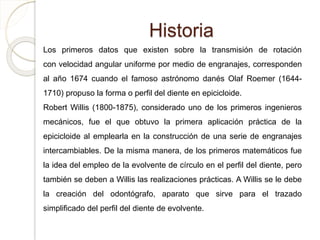 Historia
Los primeros datos que existen sobre la transmisión de rotación
con velocidad angular uniforme por medio de engranajes, corresponden
al año 1674 cuando el famoso astrónomo danés Olaf Roemer (1644-
1710) propuso la forma o perfil del diente en epicicloide.
Robert Willis (1800-1875), considerado uno de los primeros ingenieros
mecánicos, fue el que obtuvo la primera aplicación práctica de la
epicicloide al emplearla en la construcción de una serie de engranajes
intercambiables. De la misma manera, de los primeros matemáticos fue
la idea del empleo de la evolvente de círculo en el perfil del diente, pero
también se deben a Willis las realizaciones prácticas. A Willis se le debe
la creación del odontógrafo, aparato que sirve para el trazado
simplificado del perfil del diente de evolvente.
 