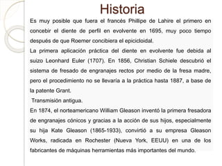 Historia
Es muy posible que fuera el francés Phillipe de Lahire el primero en
concebir el diente de perfil en evolvente en 1695, muy poco tiempo
después de que Roemer concibiera el epicicloidal.
La primera aplicación práctica del diente en evolvente fue debida al
suizo Leonhard Euler (1707). En 1856, Christian Schiele descubrió el
sistema de fresado de engranajes rectos por medio de la fresa madre,
pero el procedimiento no se llevaría a la práctica hasta 1887, a base de
la patente Grant.
Transmisión antigua.
En 1874, el norteamericano William Gleason inventó la primera fresadora
de engranajes cónicos y gracias a la acción de sus hijos, especialmente
su hija Kate Gleason (1865-1933), convirtió a su empresa Gleason
Works, radicada en Rochester (Nueva York, EEUU) en una de los
fabricantes de máquinas herramientas más importantes del mundo.
 