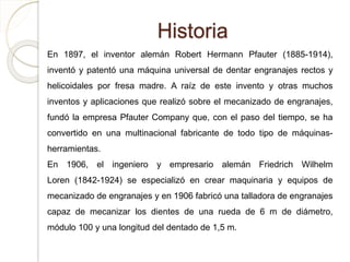 Historia
En 1897, el inventor alemán Robert Hermann Pfauter (1885-1914),
inventó y patentó una máquina universal de dentar engranajes rectos y
helicoidales por fresa madre. A raíz de este invento y otras muchos
inventos y aplicaciones que realizó sobre el mecanizado de engranajes,
fundó la empresa Pfauter Company que, con el paso del tiempo, se ha
convertido en una multinacional fabricante de todo tipo de máquinas-
herramientas.
En 1906, el ingeniero y empresario alemán Friedrich Wilhelm
Loren (1842-1924) se especializó en crear maquinaria y equipos de
mecanizado de engranajes y en 1906 fabricó una talladora de engranajes
capaz de mecanizar los dientes de una rueda de 6 m de diámetro,
módulo 100 y una longitud del dentado de 1,5 m.
 