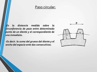 Paso circular:
-Es la distancia medida sobre la
circunferencia de paso entre determinado
punto de un diente y el correspondiente de
uno inmediato.
-Es decir. la suma del grueso del diente y el
ancho del espacio ente dos consecutivos.
 