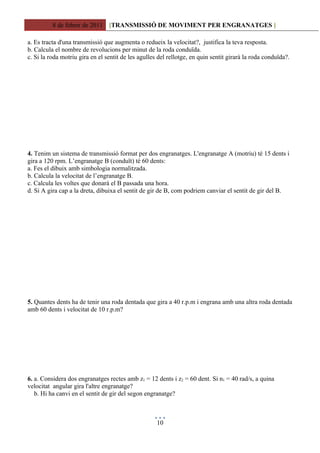 8 de febrer de 2011 [TRANSMISSIÓ DE MOVIMENT PER ENGRANATGES ]

a. Es tracta d'una transmissió que augmenta o redueix la velocitat?, justifica la teva resposta.
b. Calcula el nombre de revolucions per minut de la roda conduïda.
c. Si la roda motriu gira en el sentit de les agulles del rellotge, en quin sentit girarà la roda conduïda?.




4. Tenim un sistema de transmissió format per dos engranatges. L'engranatge A (motriu) té 15 dents i
gira a 120 rpm. L’engranatge B (conduït) té 60 dents:
a. Fes el dibuix amb simbologia normalitzada.
b. Calcula la velocitat de l’engranatge B.
c. Calcula les voltes que donarà el B passada una hora.
d. Si A gira cap a la dreta, dibuixa el sentit de gir de B, com podriem canviar el sentit de gir del B.




5. Quantes dents ha de tenir una roda dentada que gira a 40 r.p.m i engrana amb una altra roda dentada
amb 60 dents i velocitat de 10 r.p.m?




6. a. Considera dos engranatges rectes amb z1 = 12 dents i z2 = 60 dent. Si n1 = 40 rad/s, a quina
velocitat angular gira l'altre engranatge?
   b. Hi ha canvi en el sentit de gir del segon engranatge?



                                                     10
 