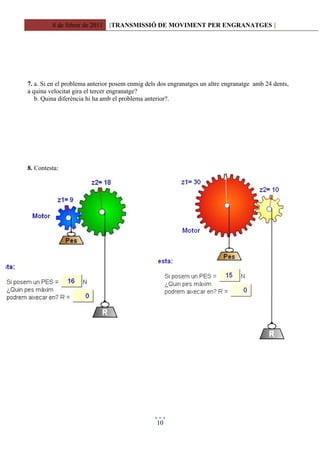 8 de febrer de 2011 [TRANSMISSIÓ DE MOVIMENT PER ENGRANATGES ]




7. a. Si en el problema anterior posem enmig dels dos engranatges un altre engranatge amb 24 dents,
a quina velocitat gira el tercer engranatge?
   b. Quina diferència hi ha amb el problema anterior?.




8. Contesta:




                                                 10
 