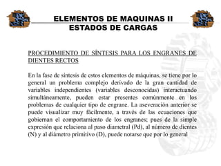 PROCEDIMIENTODESÍNTESISPARALOSENGRANESDEDIENTESRECTOSEnlafasedesíntesisdeestoselementosdemáquinas,setieneporlogeneralunproblemacomplejoderivadodelagrancantidaddevariablesindependientes(variablesdesconocidas)interactuandosimultáneamente,puedenestarpresentescomúnmenteenlosproblemasdecualquiertipodeengrane.Laaseveraciónanteriorsepuedevisualizarmuyfácilmente,atravésdelasecuacionesquegobiernanelcomportamientodelosengranes;puesdelasimpleexpresiónquerelacionaalpasodiametral(Pd),alnúmerodedientes(N)yaldiámetroprimitivo(D),puedenotarsequeporlogeneralELEMENTOS DE MAQUINAS IIESTADOS DE CARGAS  