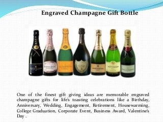 Engraved Champagne Gift Bottle
One of the finest gift giving ideas are memorable engraved
champagne gifts for life’s toasting celebrations like a Birthday,
Anniversary, Wedding, Engagement, Retirement, Housewarming,
College Graduation, Corporate Event, Business Award, Valentine’s
Day .
 