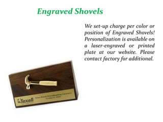 Engraved Shovels
We set-up charge per color or
position of Engraved Shovels!
Personalization is available on
a laser-engraved or printed
plate at our website. Please
contact factory for additional.
 