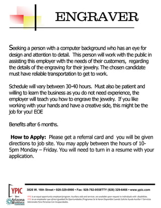 ENGRAVER

Seeking a person with a computer background who has an eye for
design and attention to detail. This person will work with the public in
assisting this employer with the needs of their customers, regarding
the details of the engraving for their jewelry. The chosen candidate
must have reliable transportation to get to work.

Schedule will vary between 30-40 hours. Must also be patient and
willing to learn the business as you do not need experience, the
employer will teach you how to engrave the jewelry. If you like
working with your hands and have a creative side, this might be the
job for you! EOE

Benefits after 6 months.

 How to Apply: Please get a referral card and you will be given
directions to job site. You may apply between the hours of 10-
5pm Monday – Friday. You will need to turn in a resume with your
application.




        3826 W. 16th Street • 928-329-0990 • Fax: 928-782-9558TTY (928) 329-6466 • www.ypic.com

         YPIC is an equal opportunity employer/program. Auxiliary aids and services  are available upon request to individuals with  disabilities.  
         YPIC es un empleador que ofrece Igualdad De Oportunidades /Programas Se le Haran Disponible Cuando Solicite Ayuda Auxiliar Y Servicios 
         Adicionales Para Personas Con Incapacidades. 
 