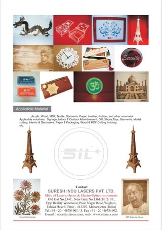 Applicable Material
Acrylic, Wood, MDF, Textile, Garments, Paper, Leather, Rubber, and other non-metal
Applicable industries: Signage, Indoor & Outdoor Advertisement, Gift, Shoes,Toys, Garments, Model
cutting, Interior & Decoraters, Paper & Packaging, Wood & MDF Cutting Industry,
etc.
Contact
Old Gat No.2347, New Gate No.1361/3/1/2/1/1,
Opp Reality Warehouse,Pune Nagar Road,Wagholi,
Taluka Haveli, Pune - 412207, Maharashtra (India)
Tel.: 91 - 20 - 46781901 / 3. Fax : 91 - 20 -46781902.
E-mail : sales@silasers.com, web : www.silasers.com
SURESH INDU LASERS PVT. LTD.
Mfrs. of Lasers, Optics & Electro-Optics Instruments
TM
Vineer Cutting Sample MDF Engraving Sample
 